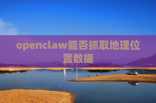openclaw能否抓取地理位置数据 openclaw能否抓取地理位置数据